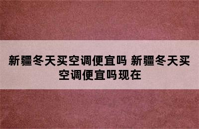 新疆冬天买空调便宜吗 新疆冬天买空调便宜吗现在